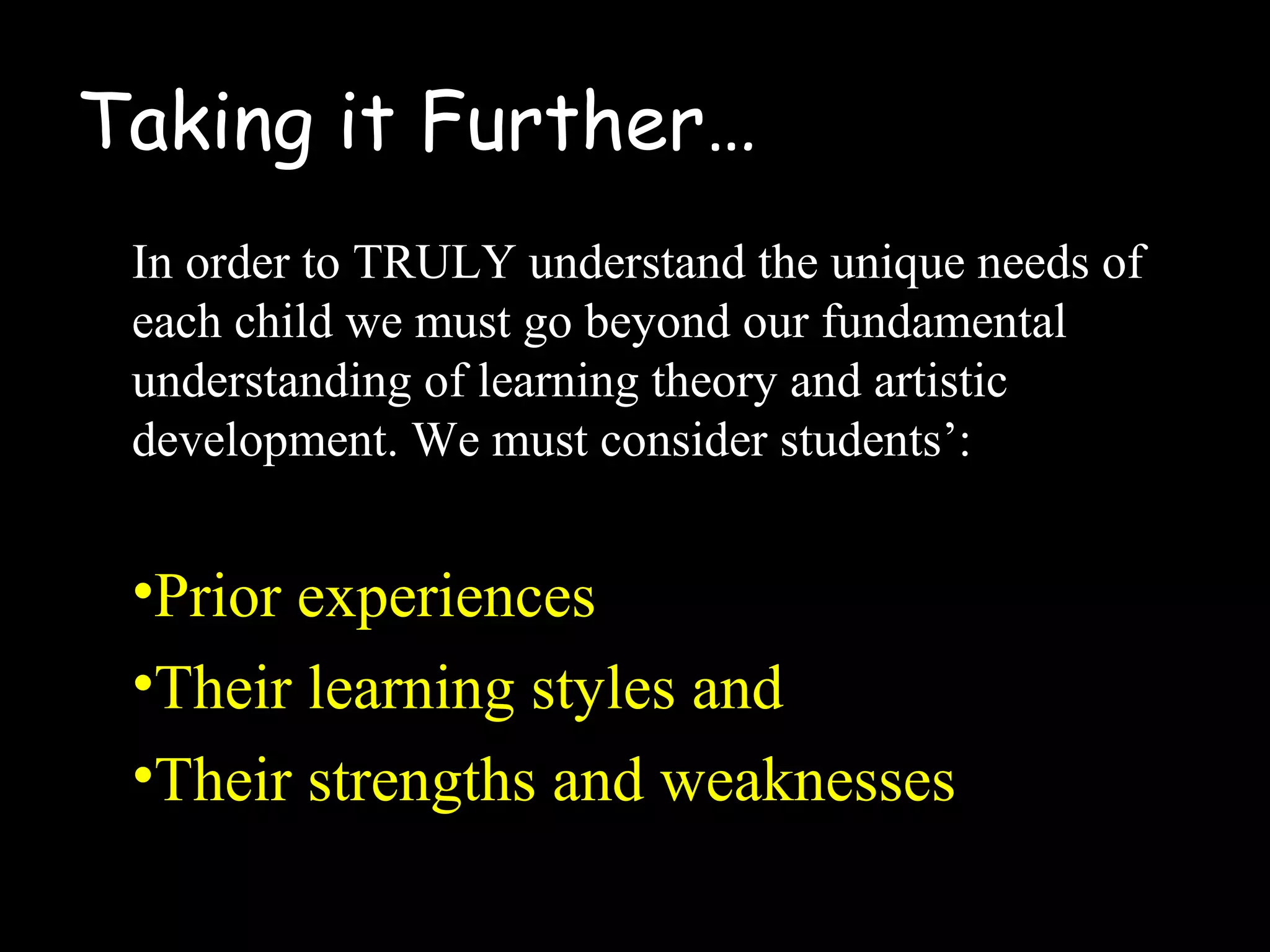 Taking it Further…
In order to TRULY understand the unique needs of
each child we must go beyond our fundamental
understanding of learning theory and artistic
development. We must consider students’:
•Prior experiences
•Their learning styles and
•Their strengths and weaknesses
 