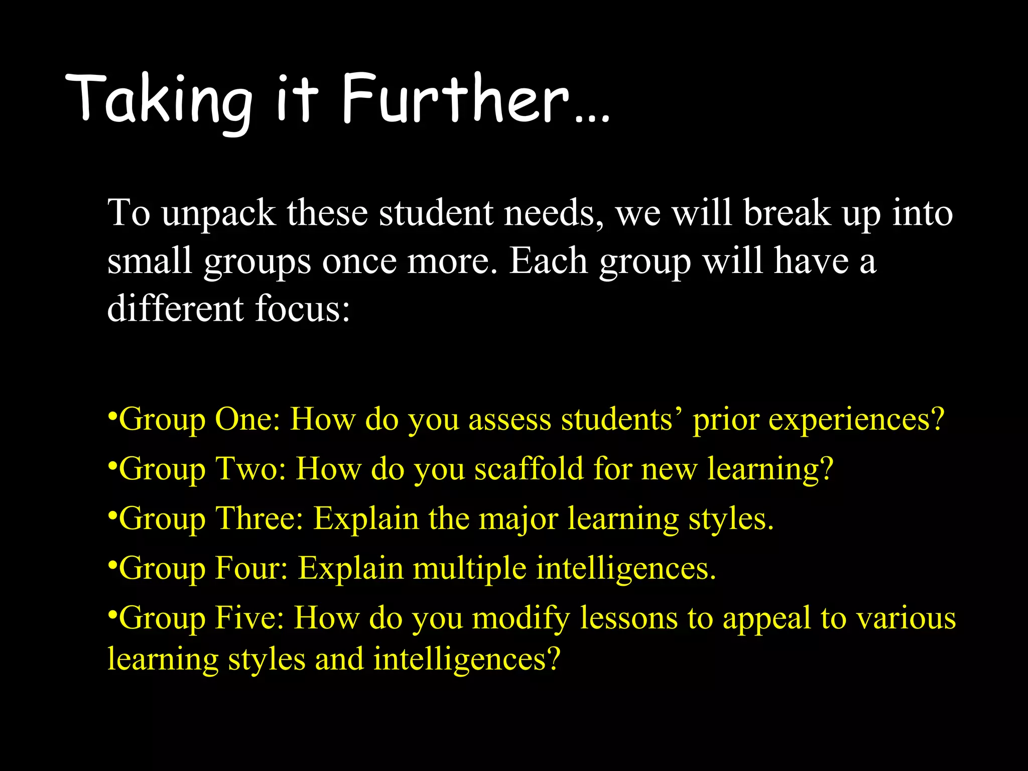 Taking it Further…
To unpack these student needs, we will break up into
small groups once more. Each group will have a
different focus:
•Group One: How do you assess students’ prior experiences?
•Group Two: How do you scaffold for new learning?
•Group Three: Explain the major learning styles.
•Group Four: Explain multiple intelligences.
•Group Five: How do you modify lessons to appeal to various
learning styles and intelligences?
 