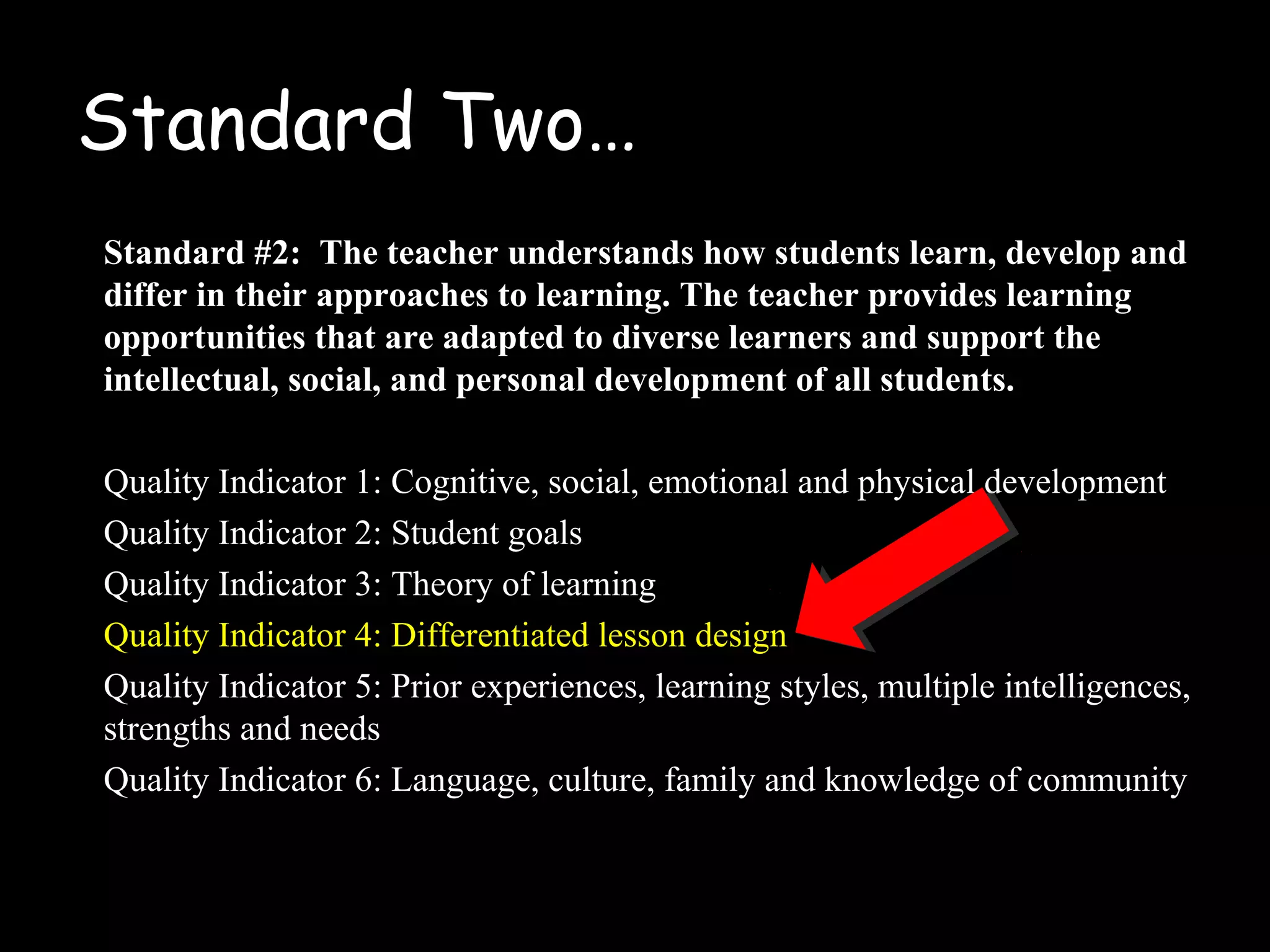Standard Two…
Standard #2: The teacher understands how students learn, develop and
differ in their approaches to learning. The teacher provides learning
opportunities that are adapted to diverse learners and support the
intellectual, social, and personal development of all students.
Quality Indicator 1: Cognitive, social, emotional and physical development
Quality Indicator 2: Student goals
Quality Indicator 3: Theory of learning
Quality Indicator 4: Differentiated lesson design
Quality Indicator 5: Prior experiences, learning styles, multiple intelligences,
strengths and needs
Quality Indicator 6: Language, culture, family and knowledge of community
 