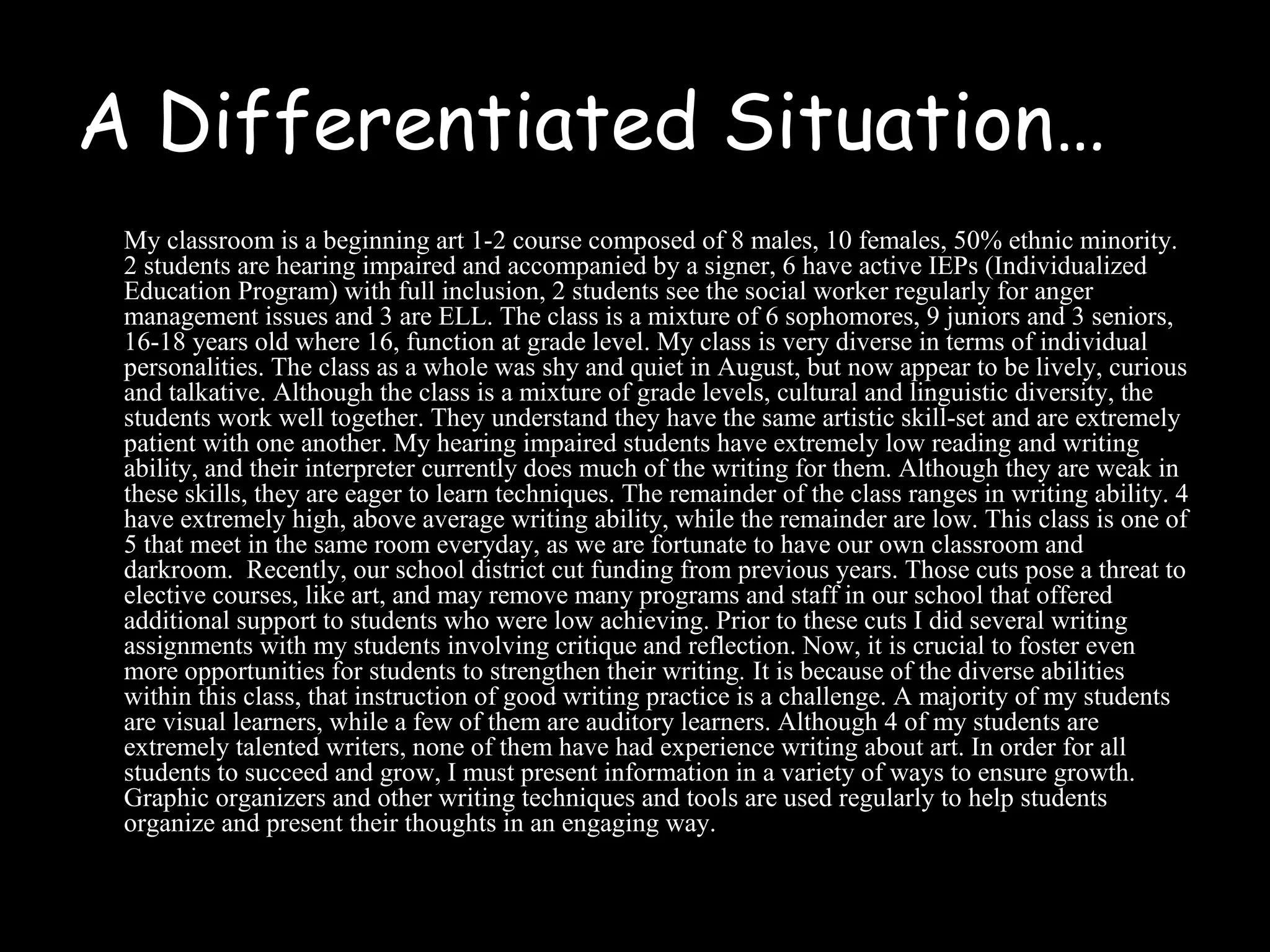 A Differentiated Situation…
My classroom is a beginning art 1-2 course composed of 8 males, 10 females, 50% ethnic minority.
2 students are hearing impaired and accompanied by a signer, 6 have active IEPs (Individualized
Education Program) with full inclusion, 2 students see the social worker regularly for anger
management issues and 3 are ELL. The class is a mixture of 6 sophomores, 9 juniors and 3 seniors,
16-18 years old where 16, function at grade level. My class is very diverse in terms of individual
personalities. The class as a whole was shy and quiet in August, but now appear to be lively, curious
and talkative. Although the class is a mixture of grade levels, cultural and linguistic diversity, the
students work well together. They understand they have the same artistic skill-set and are extremely
patient with one another. My hearing impaired students have extremely low reading and writing
ability, and their interpreter currently does much of the writing for them. Although they are weak in
these skills, they are eager to learn techniques. The remainder of the class ranges in writing ability. 4
have extremely high, above average writing ability, while the remainder are low. This class is one of
5 that meet in the same room everyday, as we are fortunate to have our own classroom and
darkroom. Recently, our school district cut funding from previous years. Those cuts pose a threat to
elective courses, like art, and may remove many programs and staff in our school that offered
additional support to students who were low achieving. Prior to these cuts I did several writing
assignments with my students involving critique and reflection. Now, it is crucial to foster even
more opportunities for students to strengthen their writing. It is because of the diverse abilities
within this class, that instruction of good writing practice is a challenge. A majority of my students
are visual learners, while a few of them are auditory learners. Although 4 of my students are
extremely talented writers, none of them have had experience writing about art. In order for all
students to succeed and grow, I must present information in a variety of ways to ensure growth.
Graphic organizers and other writing techniques and tools are used regularly to help students
organize and present their thoughts in an engaging way.
 