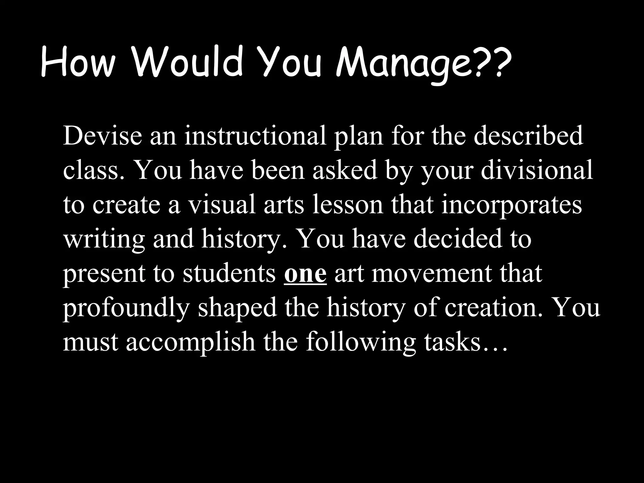How Would You Manage??
Devise an instructional plan for the described
class. You have been asked by your divisional
to create a visual arts lesson that incorporates
writing and history. You have decided to
present to students one art movement that
profoundly shaped the history of creation. You
must accomplish the following tasks…
 