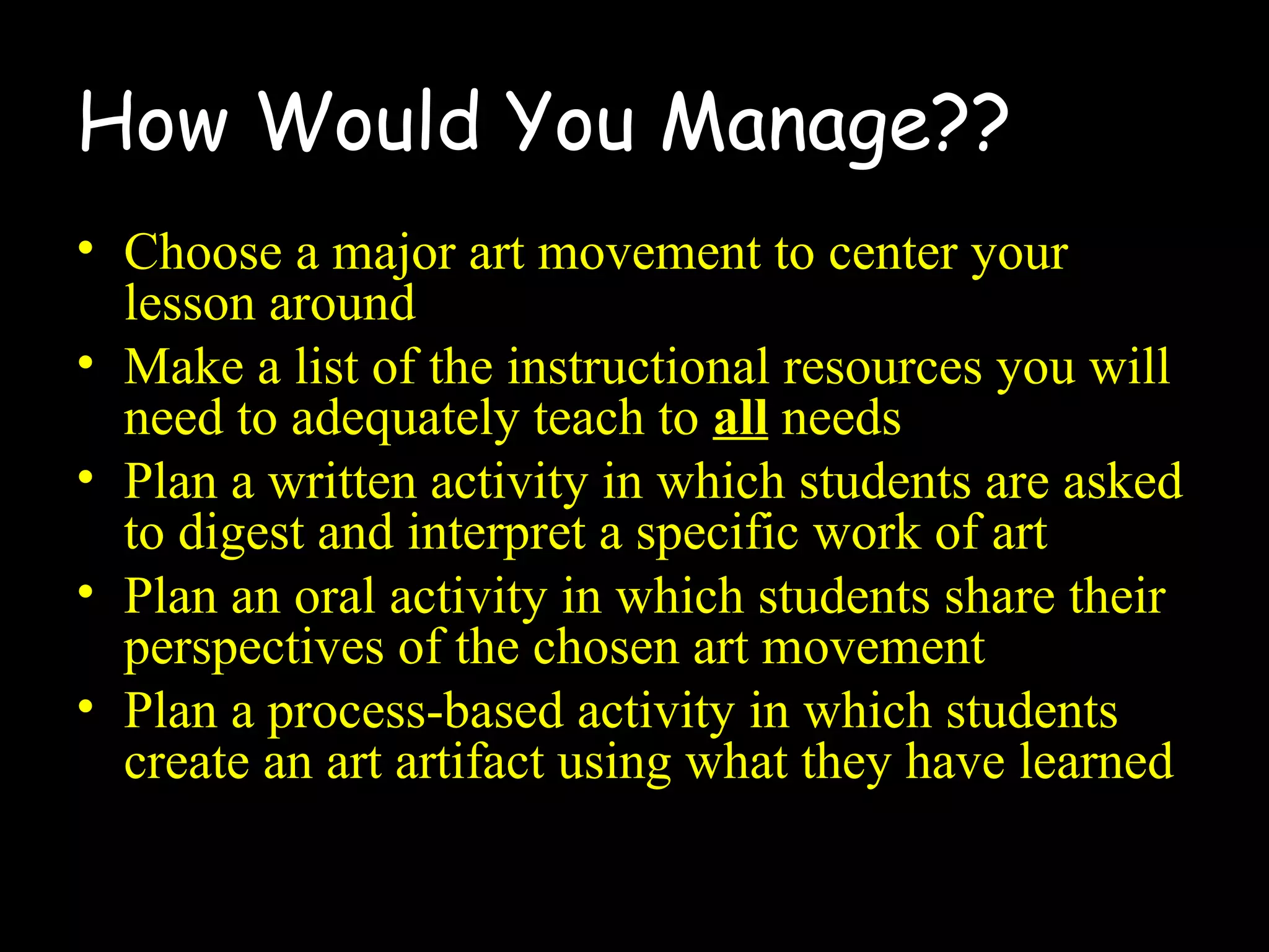 How Would You Manage??
• Choose a major art movement to center your
lesson around
• Make a list of the instructional resources you will
need to adequately teach to all needs
• Plan a written activity in which students are asked
to digest and interpret a specific work of art
• Plan an oral activity in which students share their
perspectives of the chosen art movement
• Plan a process-based activity in which students
create an art artifact using what they have learned
 