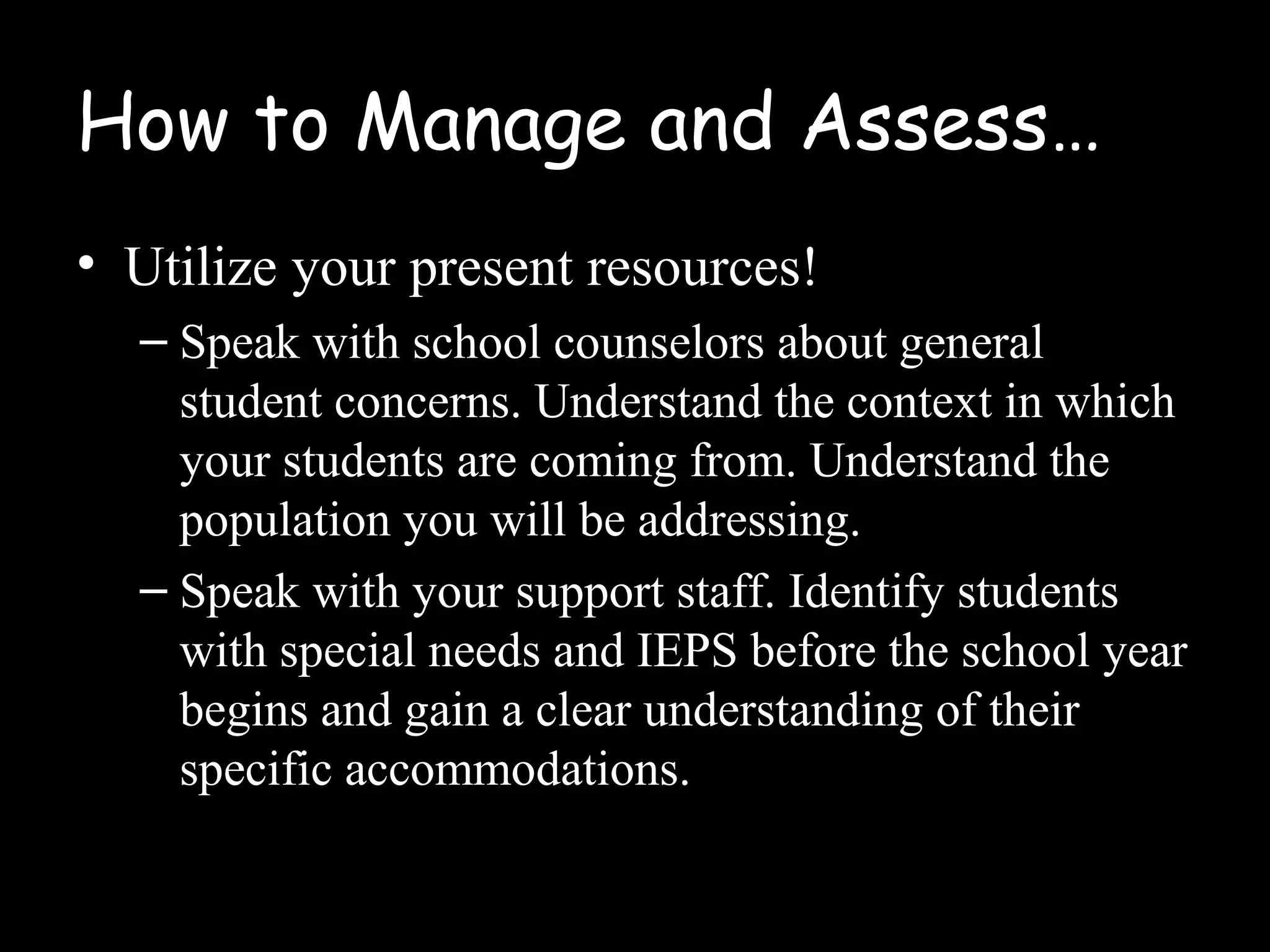 How to Manage and Assess…
• Utilize your present resources!
– Speak with school counselors about general
student concerns. Understand the context in which
your students are coming from. Understand the
population you will be addressing.
– Speak with your support staff. Identify students
with special needs and IEPS before the school year
begins and gain a clear understanding of their
specific accommodations.
 