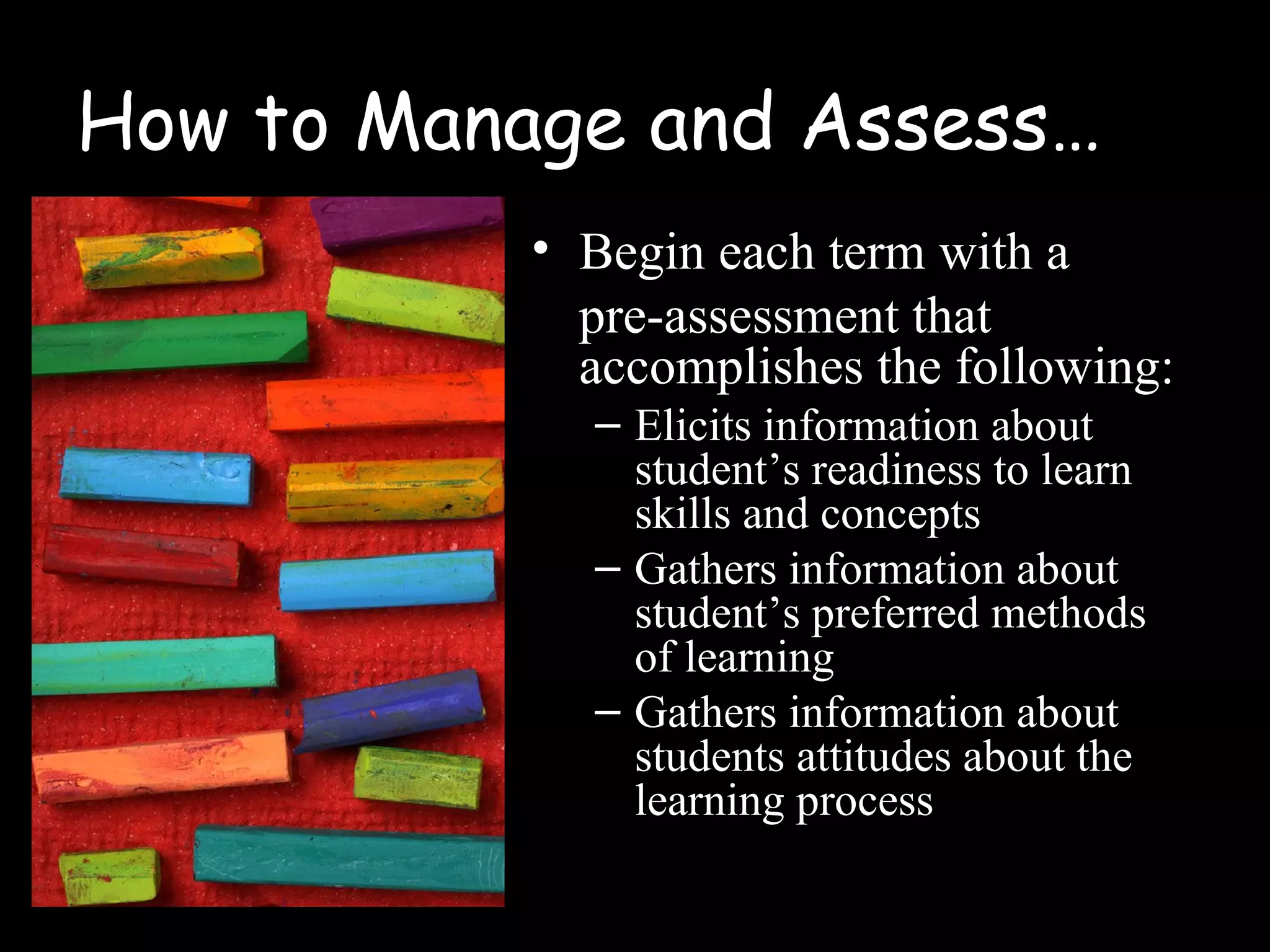 How to Manage and Assess…
• Begin each term with a
pre-assessment that
accomplishes the following:
– Elicits information about
student’s readiness to learn
skills and concepts
– Gathers information about
student’s preferred methods
of learning
– Gathers information about
students attitudes about the
learning process
 