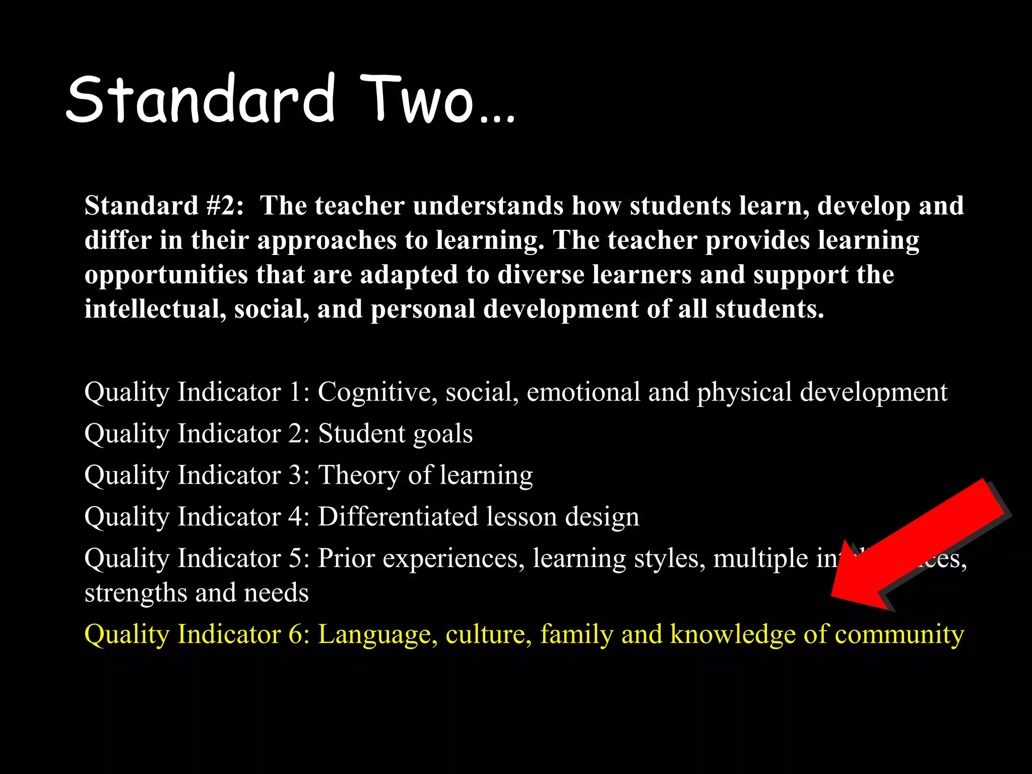 Standard Two…
Standard #2: The teacher understands how students learn, develop and
differ in their approaches to learning. The teacher provides learning
opportunities that are adapted to diverse learners and support the
intellectual, social, and personal development of all students.
Quality Indicator 1: Cognitive, social, emotional and physical development
Quality Indicator 2: Student goals
Quality Indicator 3: Theory of learning
Quality Indicator 4: Differentiated lesson design
Quality Indicator 5: Prior experiences, learning styles, multiple intelligences,
strengths and needs
Quality Indicator 6: Language, culture, family and knowledge of community
 