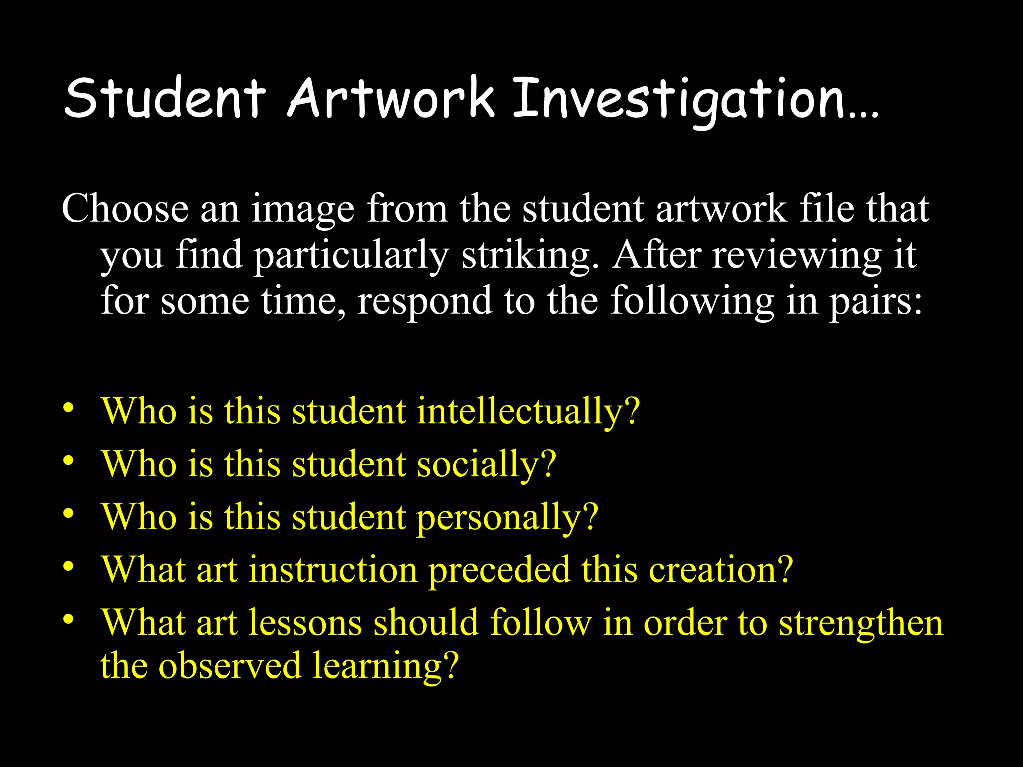 Student Artwork Investigation…
Choose an image from the student artwork file that
you find particularly striking. After reviewing it
for some time, respond to the following in pairs:
• Who is this student intellectually?
• Who is this student socially?
• Who is this student personally?
• What art instruction preceded this creation?
• What art lessons should follow in order to strengthen
the observed learning?
 