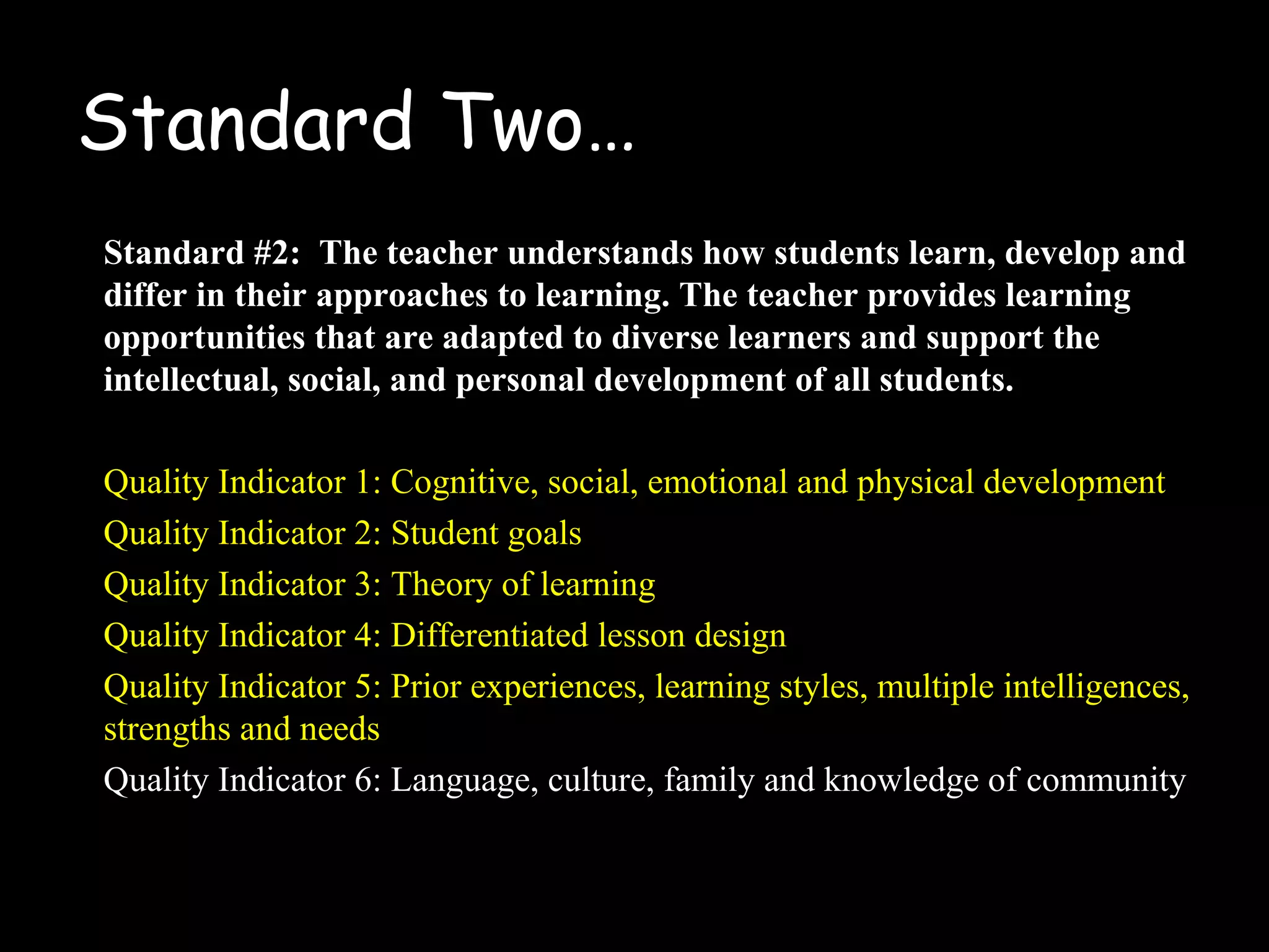 Standard Two…
Standard #2: The teacher understands how students learn, develop and
differ in their approaches to learning. The teacher provides learning
opportunities that are adapted to diverse learners and support the
intellectual, social, and personal development of all students.
Quality Indicator 1: Cognitive, social, emotional and physical development
Quality Indicator 2: Student goals
Quality Indicator 3: Theory of learning
Quality Indicator 4: Differentiated lesson design
Quality Indicator 5: Prior experiences, learning styles, multiple intelligences,
strengths and needs
Quality Indicator 6: Language, culture, family and knowledge of community
 