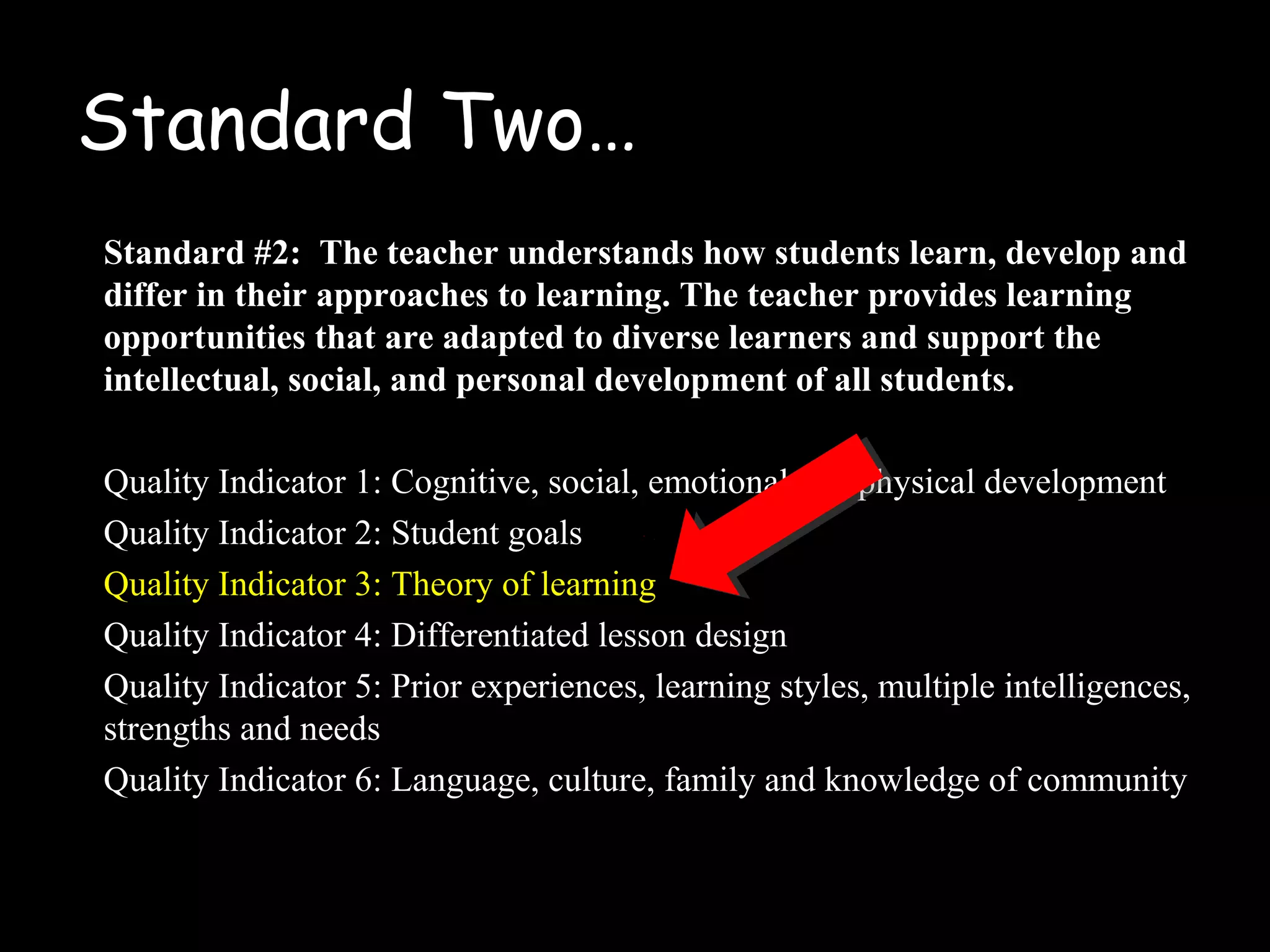 Standard Two…
Standard #2: The teacher understands how students learn, develop and
differ in their approaches to learning. The teacher provides learning
opportunities that are adapted to diverse learners and support the
intellectual, social, and personal development of all students.
Quality Indicator 1: Cognitive, social, emotional and physical development
Quality Indicator 2: Student goals
Quality Indicator 3: Theory of learning
Quality Indicator 4: Differentiated lesson design
Quality Indicator 5: Prior experiences, learning styles, multiple intelligences,
strengths and needs
Quality Indicator 6: Language, culture, family and knowledge of community
 