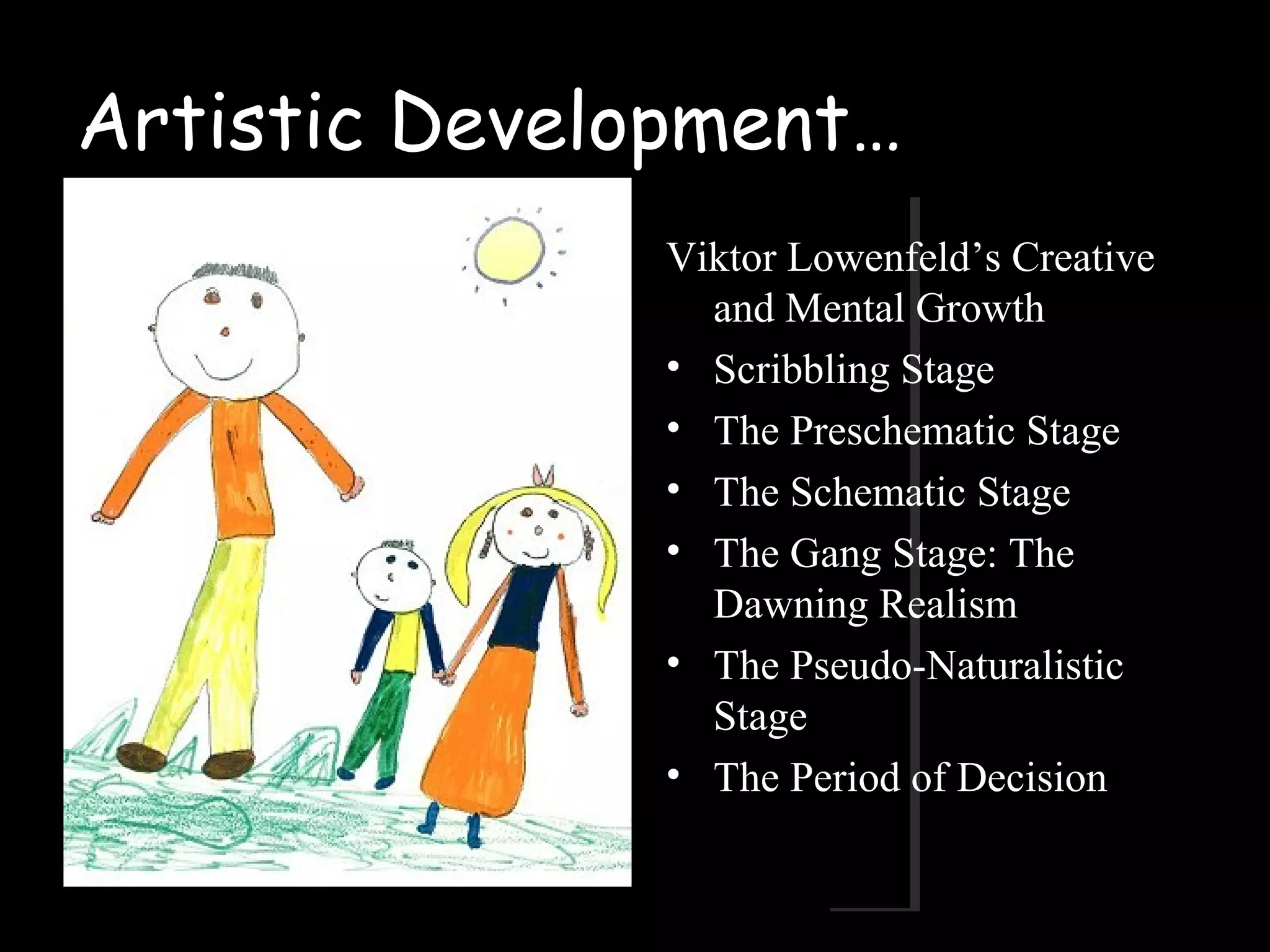Artistic Development…
Viktor Lowenfeld’s Creative
and Mental Growth
• Scribbling Stage
• The Preschematic Stage
• The Schematic Stage
• The Gang Stage: The
Dawning Realism
• The Pseudo-Naturalistic
Stage
• The Period of Decision
 