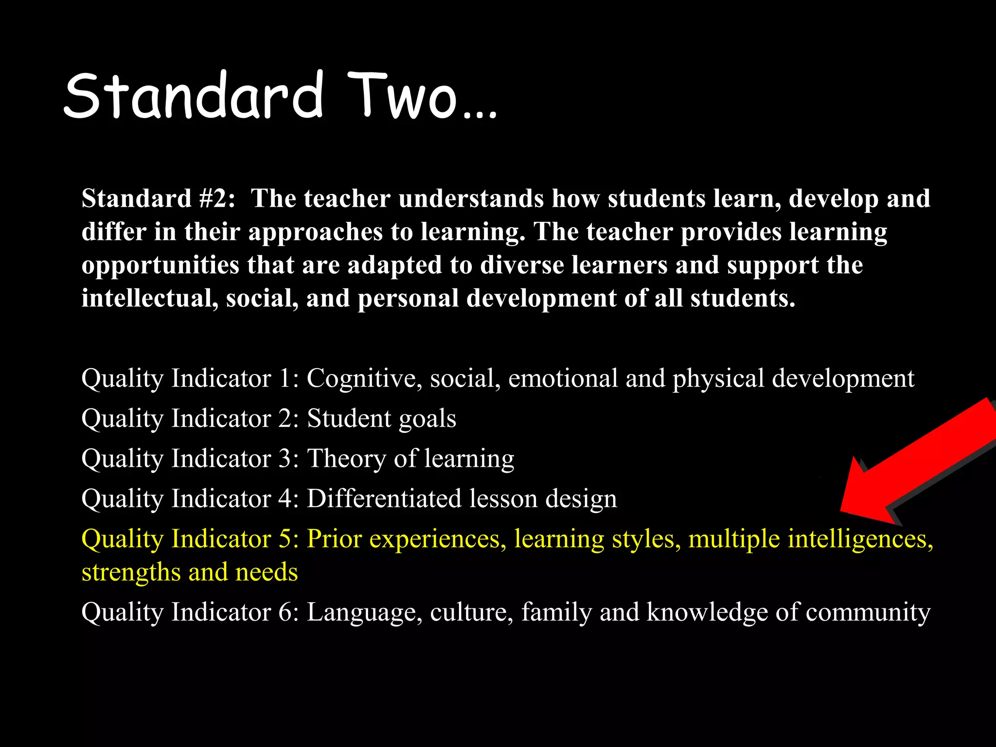 Standard Two…
Standard #2: The teacher understands how students learn, develop and
differ in their approaches to learning. The teacher provides learning
opportunities that are adapted to diverse learners and support the
intellectual, social, and personal development of all students.
Quality Indicator 1: Cognitive, social, emotional and physical development
Quality Indicator 2: Student goals
Quality Indicator 3: Theory of learning
Quality Indicator 4: Differentiated lesson design
Quality Indicator 5: Prior experiences, learning styles, multiple intelligences,
strengths and needs
Quality Indicator 6: Language, culture, family and knowledge of community
 