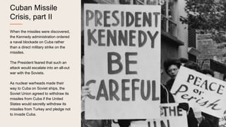Cuban Missile
Crisis, part II
When the missiles were discovered,
the Kennedy administration ordered
a naval blockade on Cuba rather
than a direct military strike on the
missiles.
The President feared that such an
attack would escalate into an all-out
war with the Soviets.
As nuclear warheads made their
way to Cuba on Soviet ships, the
Soviet Union agreed to withdraw its
missiles from Cuba if the United
States would secretly withdraw its
missiles from Turkey and pledge not
to invade Cuba.
 