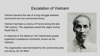 Escalation of Vietnam
Vietnam became the site of a long struggle between
communist and non-communist forces
Vietnam had been a colony of France during the late
19th century. The Japanese seized the region during
World War II.
In response to the takeover, the Vietnamese people
organized a resistance movement, known as the
Vietminh.
The organization was dominated by the communist party
and led by Ho Chi Minh.
 