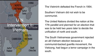 U.N.
Intervention in
Vietnam
The Vietminh defeated the French in 1954.
Southern Vietnam did not wish to be
communist.
The United Nations divided the nation at the
17th parallel and planned for an election that
was to be held two years later to decide the
unification of north and south.
The South Vietnamese government rejected
an all-Vietnam election because a
communist-backed guerilla movement, the
Vietcong, had begun a terror campaign in the
south.
 