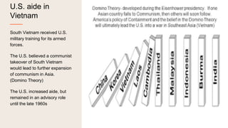 U.S. aide in
Vietnam
South Vietnam received U.S.
military training for its armed
forces.
The U.S. believed a communist
takeover of South Vietnam
would lead to further expansion
of communism in Asia.
(Domino Theory)
The U.S. increased aide, but
remained in an advisory role
until the late 1960s
 