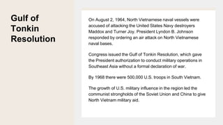 Gulf of
Tonkin
Resolution
On August 2, 1964, North Vietnamese naval vessels were
accused of attacking the United States Navy destroyers
Maddox and Turner Joy. President Lyndon B. Johnson
responded by ordering an air attack on North Vietnamese
naval bases.
Congress issued the Gulf of Tonkin Resolution, which gave
the President authorization to conduct military operations in
Southeast Asia without a formal declaration of war.
By 1968 there were 500,000 U.S. troops in South Vietnam.
The growth of U.S. military influence in the region led the
communist strongholds of the Soviet Union and China to give
North Vietnam military aid.
 