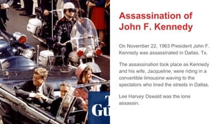 Assassination of
John F. Kennedy
On November 22, 1963 President John F.
Kennedy was assassinated in Dallas, Tx.
The assassination took place as Kennedy
and his wife, Jacqueline, were riding in a
convertible limousine waving to the
spectators who lined the streets in Dallas.
Lee Harvey Oswald was the lone
assassin.
 