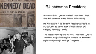 LBJ becomes President
Vice President Lyndon Johnson was from Texas
and was in Dallas at the time of the shooting.
He was sworn in as the new President aboard Air
Force One, as it flew back to Washington D.C.
carrying Kennedy's body.
The assassination gave the new President, Lyndon
Johnson, the political capital to force his domestic
legislative package through Congress.
 