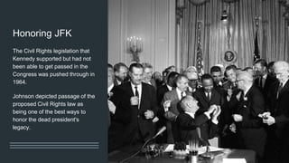 Honoring JFK
The Civil Rights legislation that
Kennedy supported but had not
been able to get passed in the
Congress was pushed through in
1964.
Johnson depicted passage of the
proposed Civil Rights law as
being one of the best ways to
honor the dead president's
legacy.
 