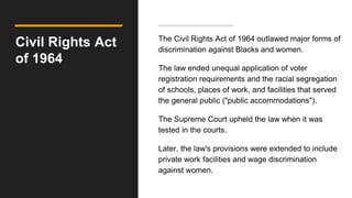 Civil Rights Act
of 1964
The Civil Rights Act of 1964 outlawed major forms of
discrimination against Blacks and women.
The law ended unequal application of voter
registration requirements and the racial segregation
of schools, places of work, and facilities that served
the general public ("public accommodations").
The Supreme Court upheld the law when it was
tested in the courts.
Later, the law's provisions were extended to include
private work facilities and wage discrimination
against women.
 