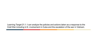 Learning Target 21.1: I can analyze the policies and actions taken as a response to the
Cold War including U.S. involvement in Cuba and the escalation of the war in Vietnam.
 