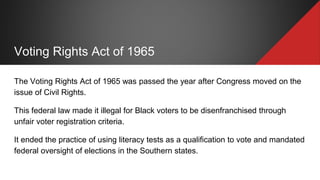 Voting Rights Act of 1965
The Voting Rights Act of 1965 was passed the year after Congress moved on the
issue of Civil Rights.
This federal law made it illegal for Black voters to be disenfranchised through
unfair voter registration criteria.
It ended the practice of using literacy tests as a qualification to vote and mandated
federal oversight of elections in the Southern states.
 