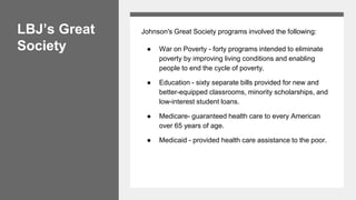 LBJ’s Great
Society
Johnson's Great Society programs involved the following:
● War on Poverty - forty programs intended to eliminate
poverty by improving living conditions and enabling
people to end the cycle of poverty.
● Education - sixty separate bills provided for new and
better-equipped classrooms, minority scholarships, and
low-interest student loans.
● Medicare- guaranteed health care to every American
over 65 years of age.
● Medicaid - provided health care assistance to the poor.
 