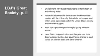LBJ’s Great
Society, p. II
● Environment- introduced measures to reclaim clean air
and drinking water.
● National Endowment for the Arts and the Humanities -
created with the philosophy that artists, performers, and
writers were a priceless part of the United States identity
and deserved support.
● Job Corps - provided job training for young men and
women.
● Head Start - program for four and five year olds from
disadvantaged families that gave them a chance to start
school on an even basis with other children
 