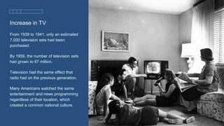 Increase in TV
From 1939 to 1941, only an estimated
7,000 television sets had been
purchased.
By 1959, the number of television sets
had grown to 67 million.
Television had the same effect that
radio had on the previous generation.
Many Americans watched the same
entertainment and news programming
regardless of their location, which
created a common national culture.
 