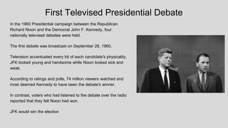 First Televised Presidential Debate
In the 1960 Presidential campaign between the Republican
Richard Nixon and the Democrat John F. Kennedy, four
nationally televised debates were held.
The first debate was broadcast on September 26, 1960.
Television accentuated every bit of each candidate's physicality,
JFK looked young and handsome while Nixon looked sick and
weak.
According to ratings and polls, 74 million viewers watched and
most deemed Kennedy to have been the debate's winner.
In contrast, voters who had listened to the debate over the radio
reported that they felt Nixon had won.
JFK would win the election
 