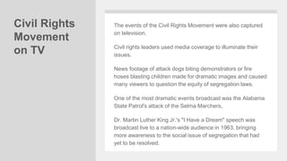 Civil Rights
Movement
on TV
The events of the Civil Rights Movement were also captured
on television.
Civil rights leaders used media coverage to illuminate their
issues.
News footage of attack dogs biting demonstrators or fire
hoses blasting children made for dramatic images and caused
many viewers to question the equity of segregation laws.
One of the most dramatic events broadcast was the Alabama
State Patrol's attack of the Selma Marchers,
Dr. Martin Luther King Jr.'s "I Have a Dream" speech was
broadcast live to a nation-wide audience in 1963, bringing
more awareness to the social issue of segregation that had
yet to be resolved.
 