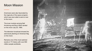 Moon Mission
Americans were also fascinated by
the ingenuity of the space program,
which was soon able to send a man
to the moon.
The lunar module carrying Neil
Armstrong and Buzz Aldrin landed
on the moon July 20, 1969.
The television broadcast showed the
astronauts planting an American flag
on the moon.
Remains one of the most watched
events in TV history with over 650
million people worldwide.
 