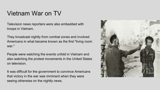 Vietnam War on TV
Television news reporters were also embedded with
troops in Vietnam.
They broadcast nightly from combat zones and involved
Americans in what became known as the first "living room
war."
People were watching the events unfold in Vietnam and
also watching the protest movements in the United States
on television.
It was difficult for the government to convince Americans
that victory in the war was imminent when they were
seeing otherwise on the nightly news.
 