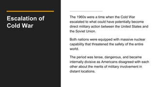 Escalation of
Cold War
The 1960s were a time when the Cold War
escalated to what could have potentially become
direct military action between the United States and
the Soviet Union.
Both nations were equipped with massive nuclear
capability that threatened the safety of the entire
world.
The period was tense, dangerous, and became
internally divisive as Americans disagreed with each
other about the merits of military involvement in
distant locations.
 
