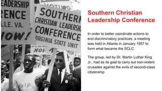 Southern Christian
Leadership Conference
In order to better coordinate actions to
end discriminatory practices, a meeting
was held in Atlanta in January 1957 to
form what became the SCLC.
The group, led by Dr. Martin Luther King
Jr., had as its goal to carry out non-violent
crusades against the evils of second-class
citizenship
 