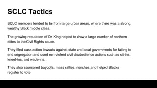 SCLC Tactics
SCLC members tended to be from large urban areas, where there was a strong,
wealthy Black middle class.
The growing reputation of Dr. King helped to draw a large number of northern
elites to the Civil Rights cause.
They filed class action lawsuits against state and local governments for failing to
end segregation and used non-violent civil disobedience actions such as sit-ins,
kneel-ins, and wade-ins.
They also sponsored boycotts, mass rallies, marches and helped Blacks
register to vote
 
