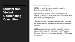 Student Non-
Violent
Coordinating
Committee
SNCC grew out of an impromptu sit-in protest in
Greensboro, North Carolina.
A group of Black students worked to integrate lunch
counters by staging sit-ins in which they seated themselves
in the White-only dining sections.
They also arranged the Freedom Rides in 1961 to test the
new federal laws that outlawed discrimination on interstate
bus lines.
SNCC was also heavily involved in organizing both the
March on Washington in 1963 and the 1964 "Freedom
Summer," which was a voter registration drive in Mississippi
and Alabama
 
