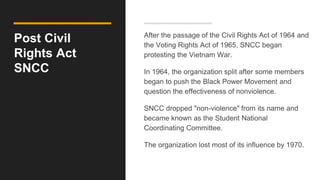 Post Civil
Rights Act
SNCC
After the passage of the Civil Rights Act of 1964 and
the Voting Rights Act of 1965, SNCC began
protesting the Vietnam War.
In 1964, the organization split after some members
began to push the Black Power Movement and
question the effectiveness of nonviolence.
SNCC dropped "non-violence" from its name and
became known as the Student National
Coordinating Committee.
The organization lost most of its influence by 1970.
 