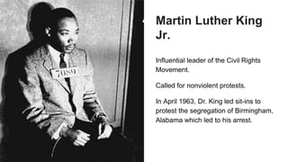 Martin Luther King
Jr.
Influential leader of the Civil Rights
Movement.
Called for nonviolent protests.
In April 1963, Dr. King led sit-ins to
protest the segregation of Birmingham,
Alabama which led to his arrest.
 