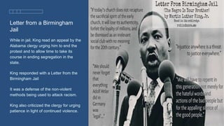 Letter from a Birmingham
Jail
While in jail, King read an appeal by the
Alabama clergy urging him to end the
protest and to allow time to take its
course in ending segregation in the
state.
King responded with a Letter from the
Birmingham Jail
It was a defense of the non-violent
methods being used to attack racism.
King also criticized the clergy for urging
patience in light of continued violence.
 