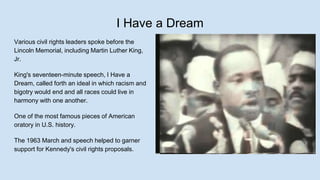 I Have a Dream
Various civil rights leaders spoke before the
Lincoln Memorial, including Martin Luther King,
Jr.
King's seventeen-minute speech, I Have a
Dream, called forth an ideal in which racism and
bigotry would end and all races could live in
harmony with one another.
One of the most famous pieces of American
oratory in U.S. history.
The 1963 March and speech helped to garner
support for Kennedy's civil rights proposals.
 