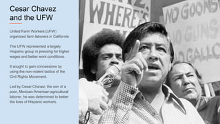 Cesar Chavez
and the UFW
United Farm Workers (UFW)
organized farm laborers in California
The UFW represented a largely
Hispanic group in pressing for higher
wages and better work conditions.
It sought to gain concessions by
using the non-violent tactics of the
Civil Rights Movement.
Led by Cesar Chavez, the son of a
poor, Mexican-American agricultural
laborer, he was determined to better
the lives of Hispanic workers.
 
