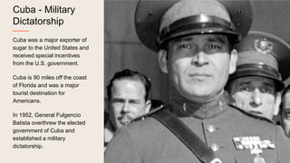 Cuba - Military
Dictatorship
Cuba was a major exporter of
sugar to the United States and
received special incentives
from the U.S. government.
Cuba is 90 miles off the coast
of Florida and was a major
tourist destination for
Americans.
In 1952, General Fulgencio
Batista overthrew the elected
government of Cuba and
established a military
dictatorship.
 