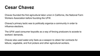 Cesar Chavez
Chavez founded the first agricultural labor union in California, the National Farm
Workers Association before founding the UFW.
Chavez's primary tactic was to politically organize a community in order to
influence elections.
The UFW used consumer boycotts as a way of forcing producers to accede to
workers' demands.
Chavez also used water-only fasts as a weapon to obtain fair contracts for
lettuce, vegetable, and fruit pickers and other agricultural workers.
 