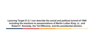 Learning Target 21.5: I can describe the social and political turmoil of 1968
including the reactions to assassinations of Martin Luther King, Jr., and
Robert F. Kennedy, the Tet Offensive, and the presidential election.
 