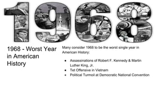 1968 - Worst Year
in American
History
Many consider 1968 to be the worst single year in
American History:
● Assassinations of Robert F. Kennedy & Martin
Luther King, Jr.
● Tet Offensive in Vietnam
● Political Turmoil at Democratic National Convention
 