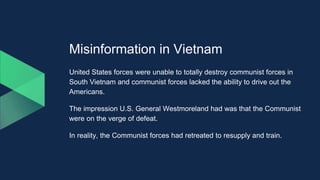 Misinformation in Vietnam
United States forces were unable to totally destroy communist forces in
South Vietnam and communist forces lacked the ability to drive out the
Americans.
The impression U.S. General Westmoreland had was that the Communist
were on the verge of defeat.
In reality, the Communist forces had retreated to resupply and train.
 