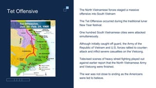 Tet Offensive The North Vietnamese forces staged a massive
offensive into South Vietnam
The Tet Offensive occurred during the traditional lunar
New Year festival.
One hundred South Vietnamese cities were attacked
simultaneously.
Although initially caught off guard, the Army of the
Republic of Vietnam and U.S. forces rallied to counter-
attack and inflict severe casualties on the Vietcong.
Televised scenes of heavy street fighting played out
against earlier report that the North Vietnamese Army
and Vietcong were finished.
The war was not close to ending as the Americans
were led to believe.
 