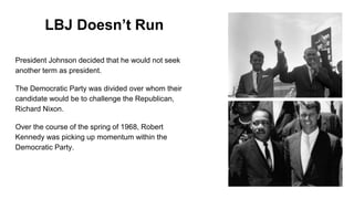 LBJ Doesn’t Run
President Johnson decided that he would not seek
another term as president.
The Democratic Party was divided over whom their
candidate would be to challenge the Republican,
Richard Nixon.
Over the course of the spring of 1968, Robert
Kennedy was picking up momentum within the
Democratic Party.
 