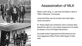 Assassination of MLK
Martin Luther King, Jr. was shot and killed on April 4,
1968 in Memphis, Tennessee.
James Earl Ray was the shooter who held highly
racist convictions.
Dr. King's death was marked by riots in several cities
despite the call for a non-violent response to his death
by leaders of the Civil Rights Movement.
His death further fragmented the Movement as the
more aggressive Black Power effort began to take
hold.
 