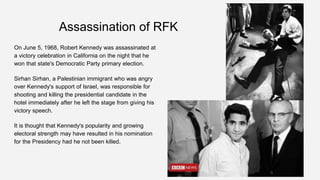 Assassination of RFK
On June 5, 1968, Robert Kennedy was assassinated at
a victory celebration in California on the night that he
won that state's Democratic Party primary election.
Sirhan Sirhan, a Palestinian immigrant who was angry
over Kennedy's support of Israel, was responsible for
shooting and killing the presidential candidate in the
hotel immediately after he left the stage from giving his
victory speech.
It is thought that Kennedy's popularity and growing
electoral strength may have resulted in his nomination
for the Presidency had he not been killed.
 